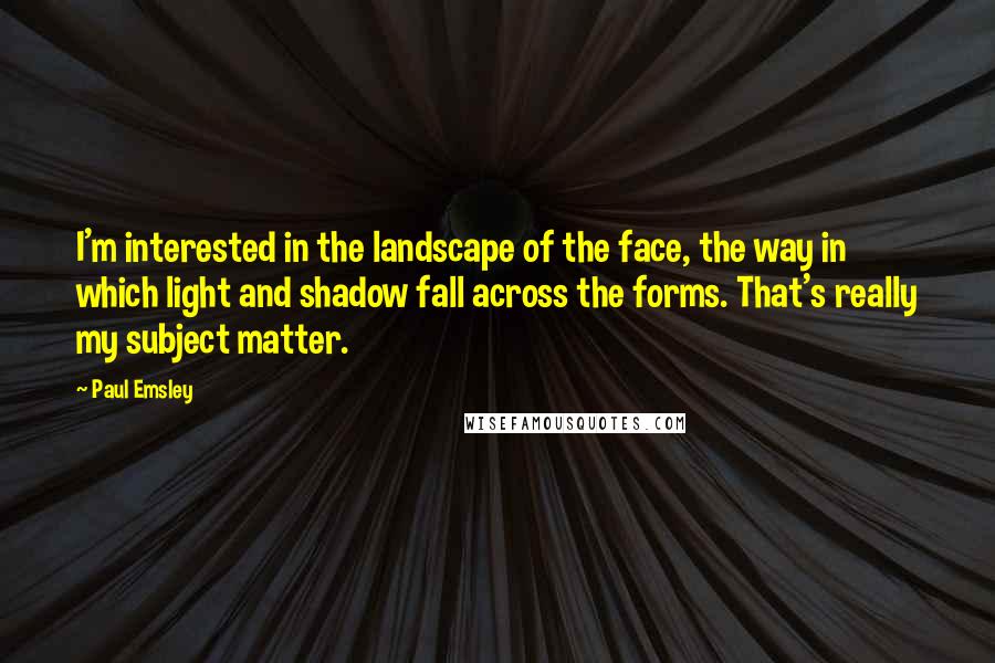 Paul Emsley Quotes: I'm interested in the landscape of the face, the way in which light and shadow fall across the forms. That's really my subject matter.