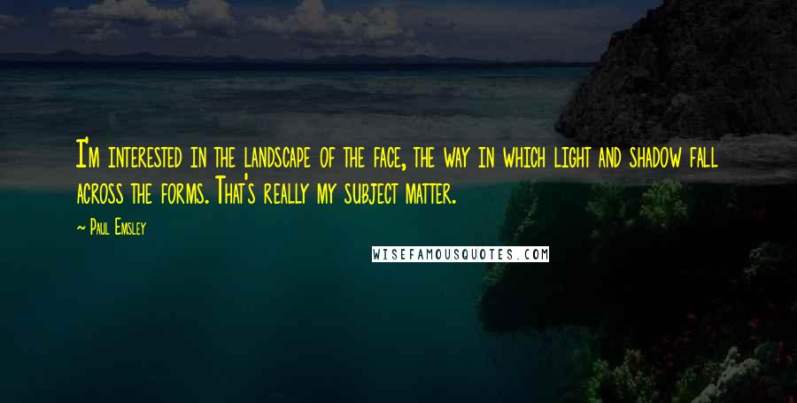 Paul Emsley Quotes: I'm interested in the landscape of the face, the way in which light and shadow fall across the forms. That's really my subject matter.