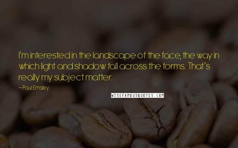 Paul Emsley Quotes: I'm interested in the landscape of the face, the way in which light and shadow fall across the forms. That's really my subject matter.