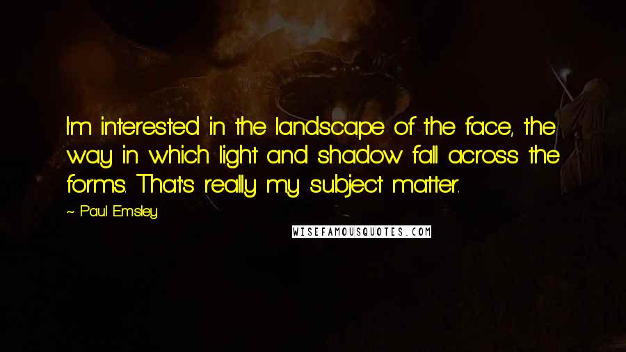 Paul Emsley Quotes: I'm interested in the landscape of the face, the way in which light and shadow fall across the forms. That's really my subject matter.