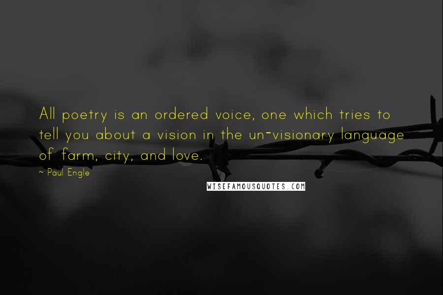 Paul Engle Quotes: All poetry is an ordered voice, one which tries to tell you about a vision in the un-visionary language of farm, city, and love.