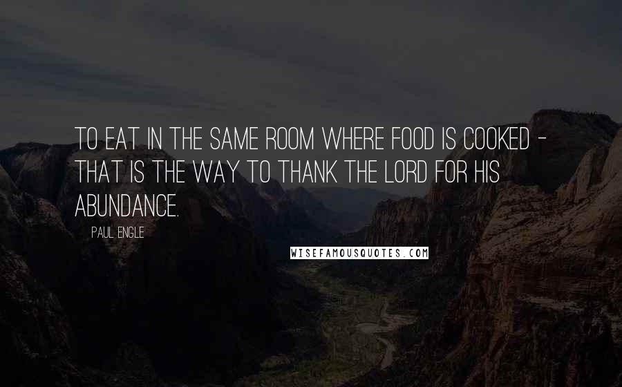 Paul Engle Quotes: To eat in the same room where food is cooked - that is the way to thank the Lord for His abundance.