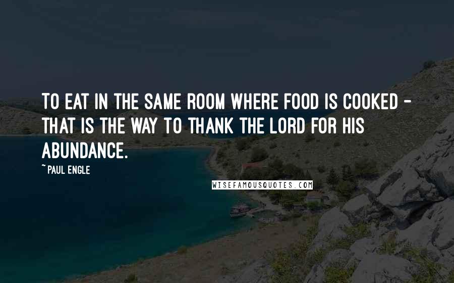 Paul Engle Quotes: To eat in the same room where food is cooked - that is the way to thank the Lord for His abundance.