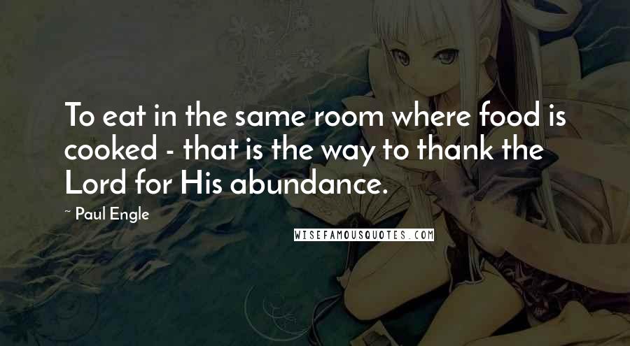 Paul Engle Quotes: To eat in the same room where food is cooked - that is the way to thank the Lord for His abundance.