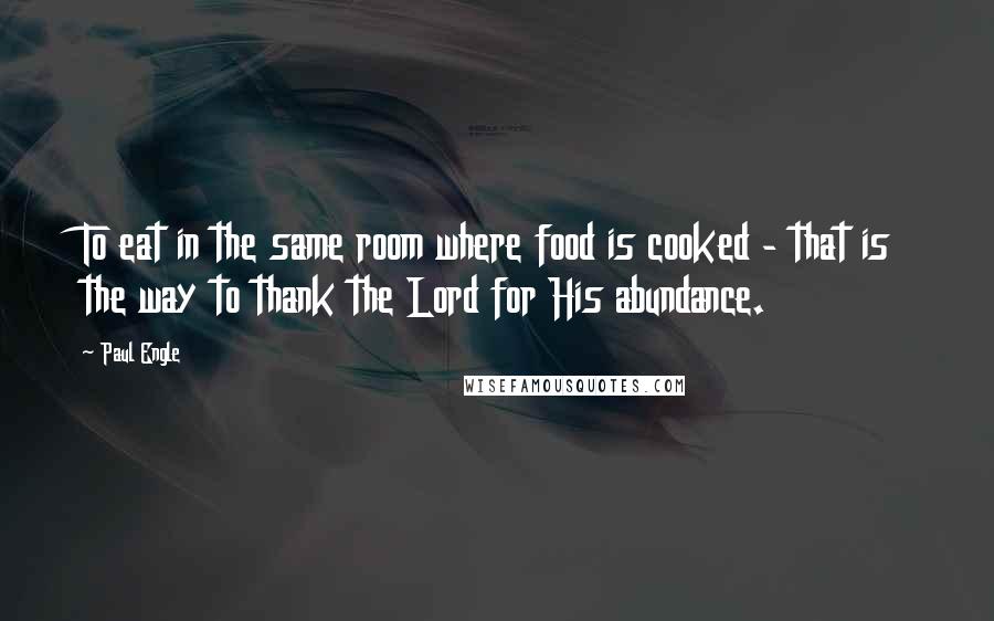 Paul Engle Quotes: To eat in the same room where food is cooked - that is the way to thank the Lord for His abundance.