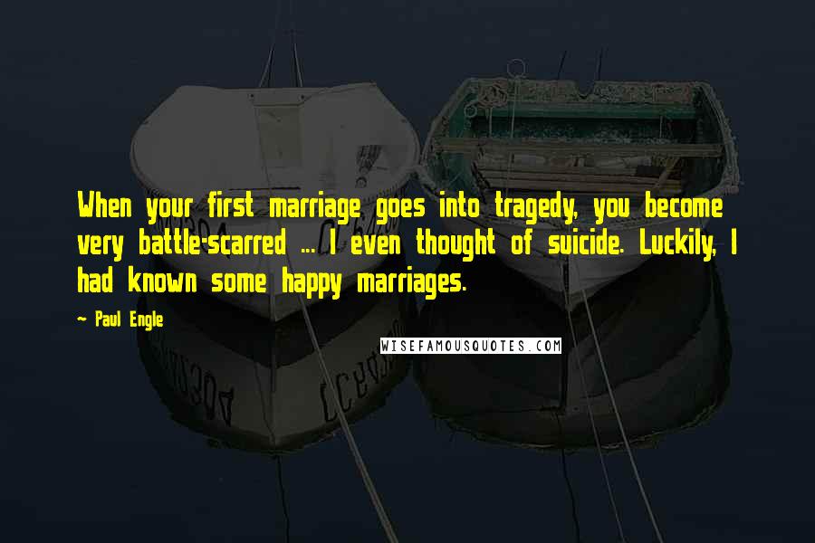 Paul Engle Quotes: When your first marriage goes into tragedy, you become very battle-scarred ... I even thought of suicide. Luckily, I had known some happy marriages.