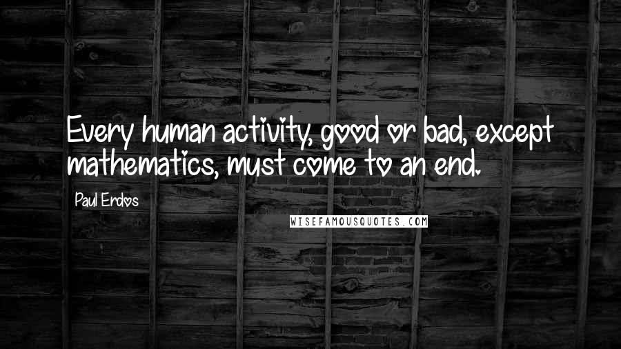 Paul Erdos Quotes: Every human activity, good or bad, except mathematics, must come to an end.