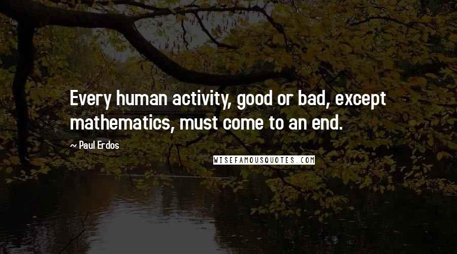 Paul Erdos Quotes: Every human activity, good or bad, except mathematics, must come to an end.