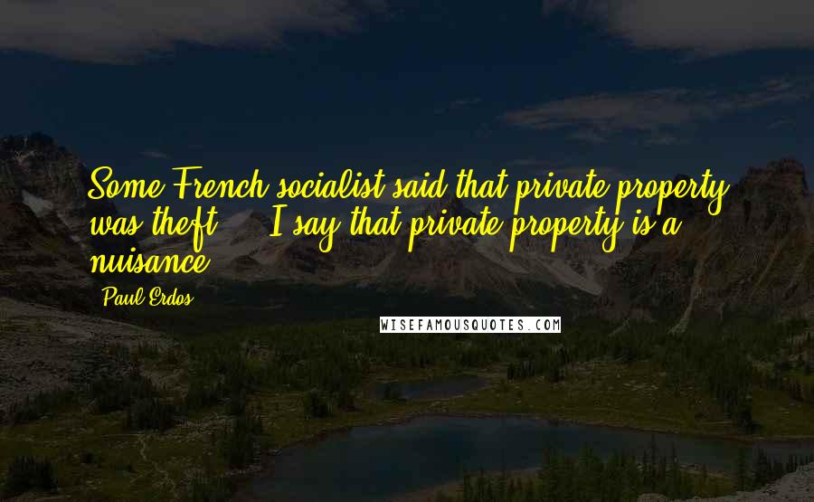 Paul Erdos Quotes: Some French socialist said that private property was theft ... I say that private property is a nuisance.