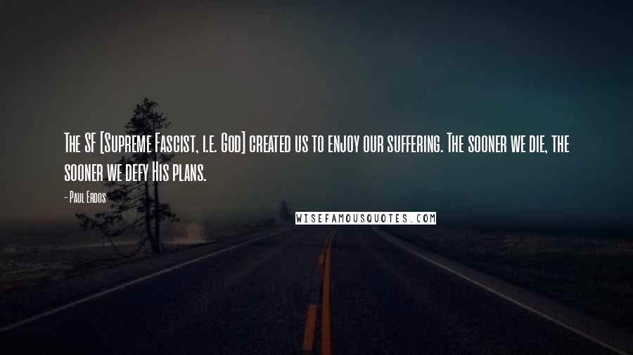 Paul Erdos Quotes: The SF [Supreme Fascist, i.e. God] created us to enjoy our suffering. The sooner we die, the sooner we defy His plans.