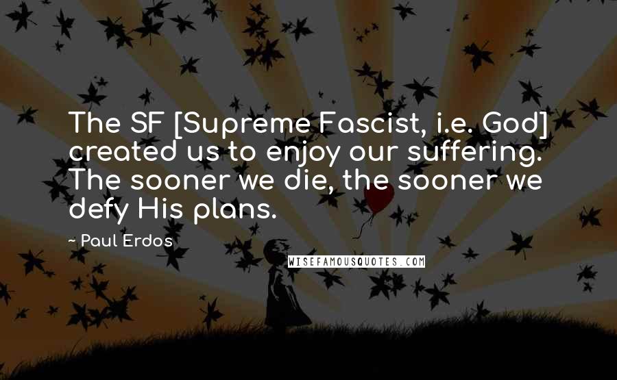 Paul Erdos Quotes: The SF [Supreme Fascist, i.e. God] created us to enjoy our suffering. The sooner we die, the sooner we defy His plans.