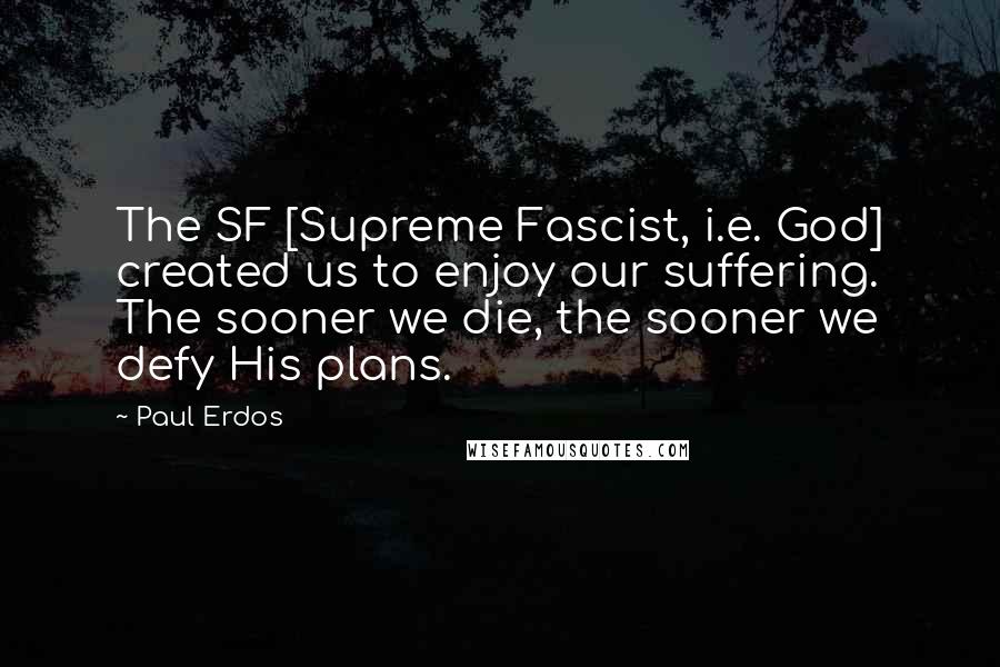 Paul Erdos Quotes: The SF [Supreme Fascist, i.e. God] created us to enjoy our suffering. The sooner we die, the sooner we defy His plans.