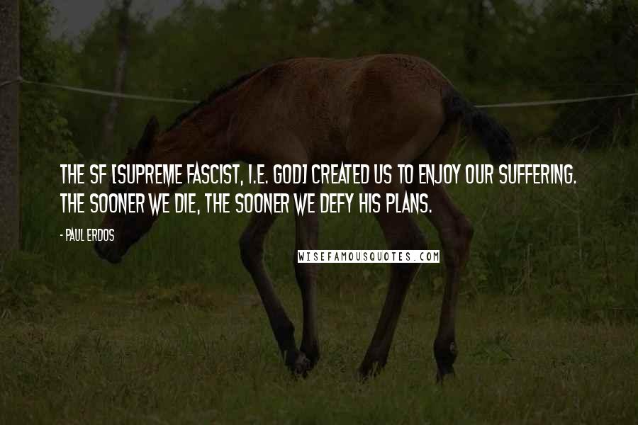 Paul Erdos Quotes: The SF [Supreme Fascist, i.e. God] created us to enjoy our suffering. The sooner we die, the sooner we defy His plans.