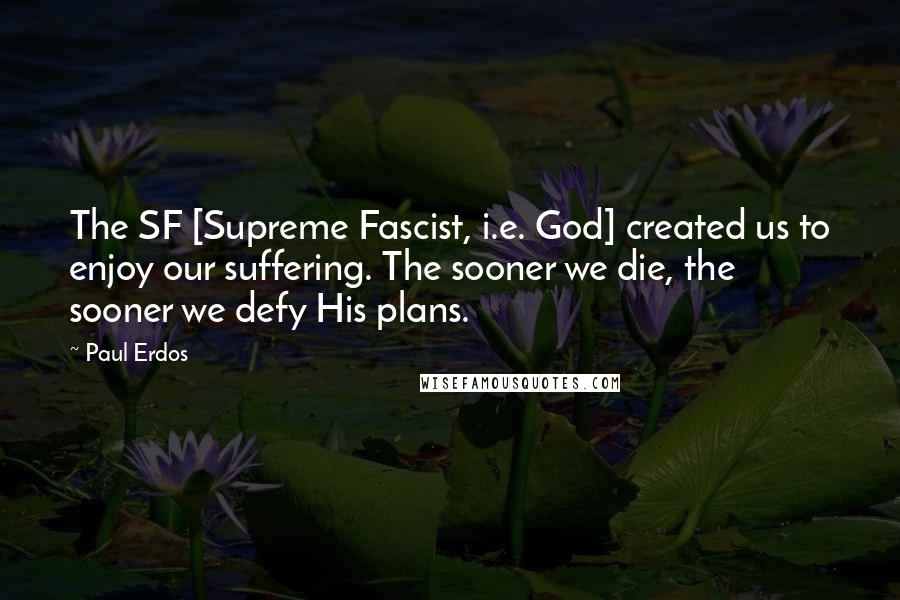 Paul Erdos Quotes: The SF [Supreme Fascist, i.e. God] created us to enjoy our suffering. The sooner we die, the sooner we defy His plans.