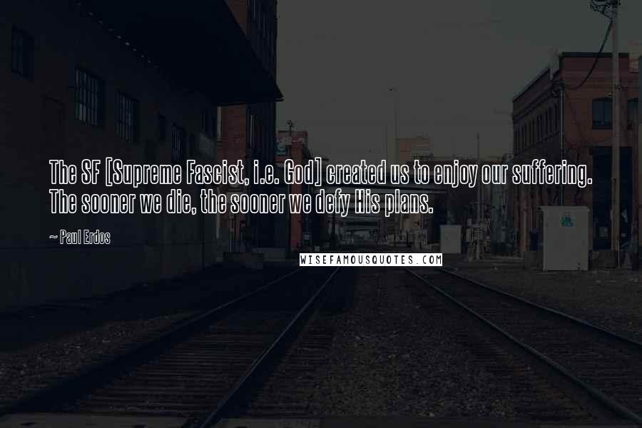 Paul Erdos Quotes: The SF [Supreme Fascist, i.e. God] created us to enjoy our suffering. The sooner we die, the sooner we defy His plans.