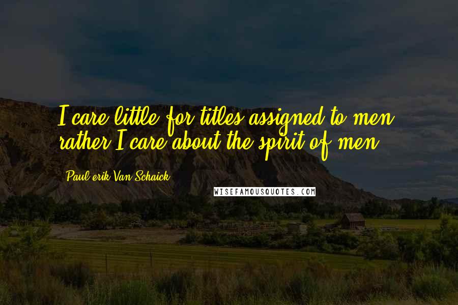 Paul Erik Van Schaick Quotes: I care little for titles assigned to men, rather I care about the spirit of men.