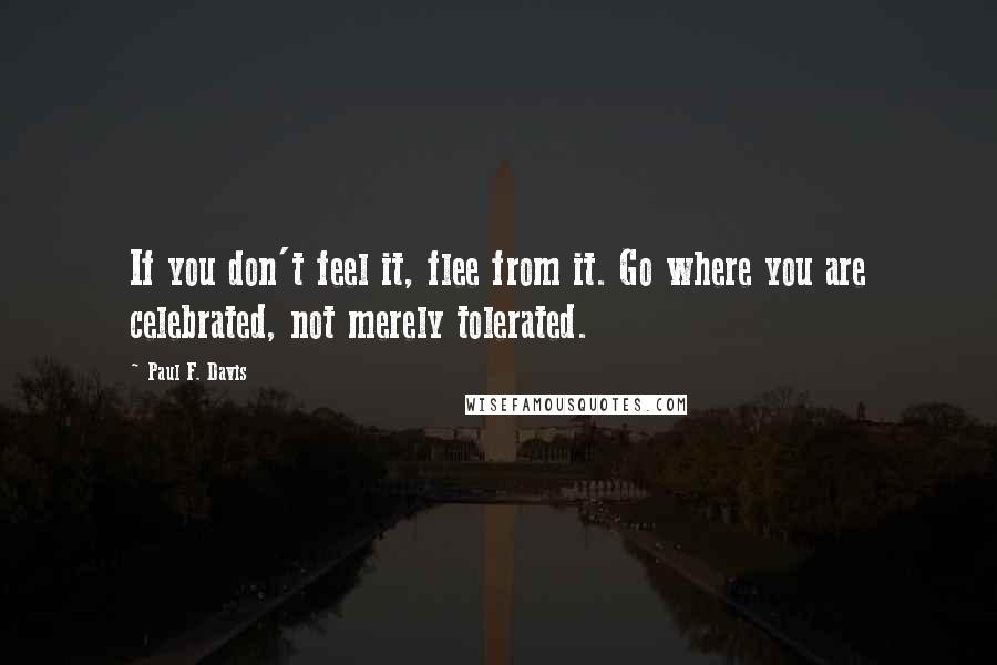 Paul F. Davis Quotes: If you don't feel it, flee from it. Go where you are celebrated, not merely tolerated.