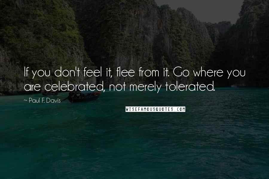 Paul F. Davis Quotes: If you don't feel it, flee from it. Go where you are celebrated, not merely tolerated.