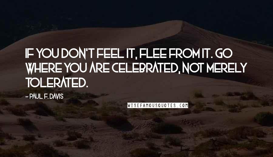 Paul F. Davis Quotes: If you don't feel it, flee from it. Go where you are celebrated, not merely tolerated.