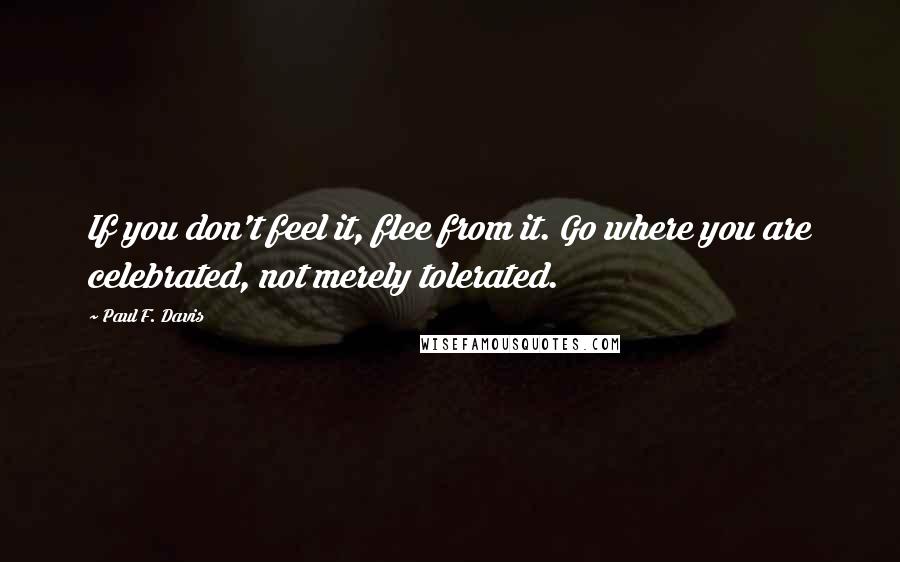 Paul F. Davis Quotes: If you don't feel it, flee from it. Go where you are celebrated, not merely tolerated.