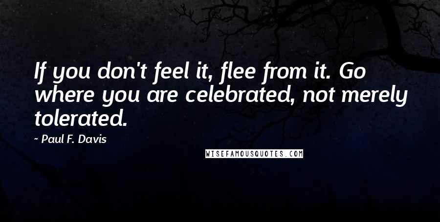 Paul F. Davis Quotes: If you don't feel it, flee from it. Go where you are celebrated, not merely tolerated.