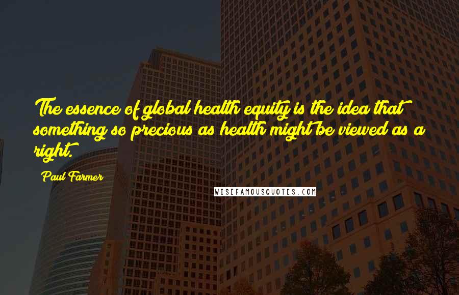 Paul Farmer Quotes: The essence of global health equity is the idea that something so precious as health might be viewed as a right.