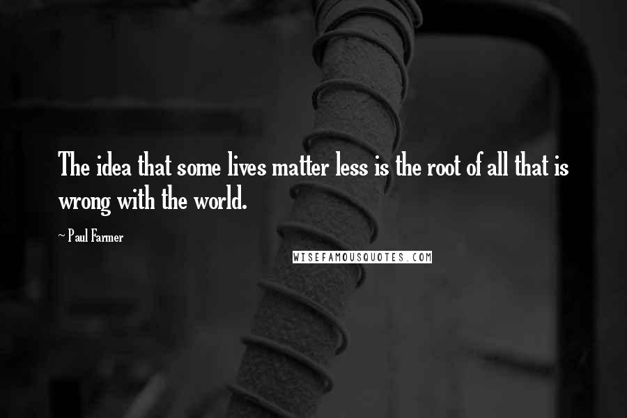 Paul Farmer Quotes: The idea that some lives matter less is the root of all that is wrong with the world.