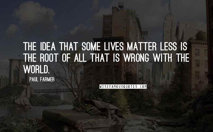 Paul Farmer Quotes: The idea that some lives matter less is the root of all that is wrong with the world.