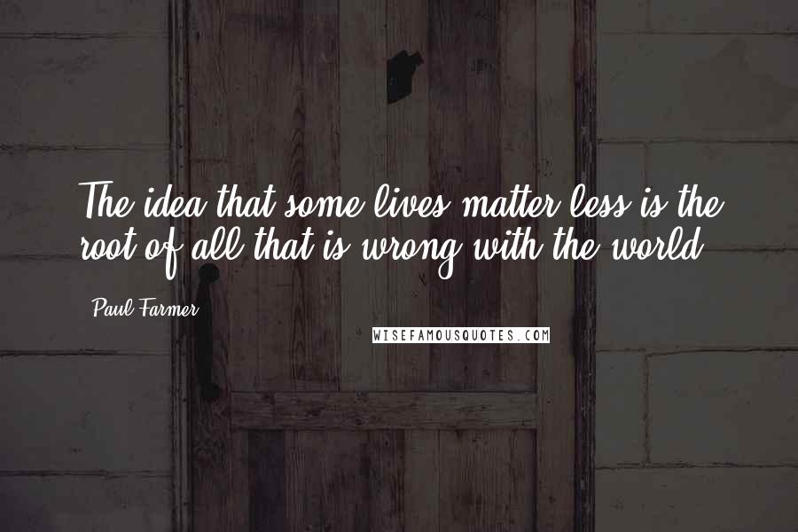 Paul Farmer Quotes: The idea that some lives matter less is the root of all that is wrong with the world.