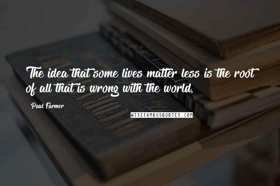 Paul Farmer Quotes: The idea that some lives matter less is the root of all that is wrong with the world.