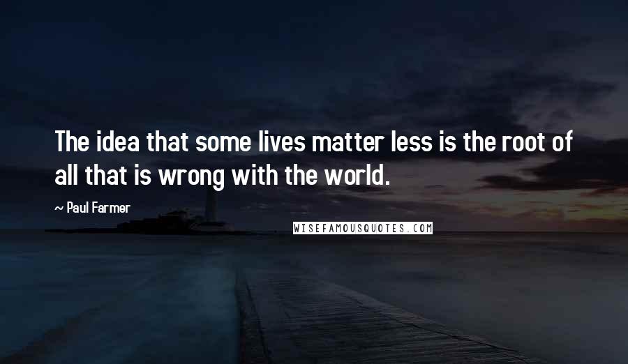 Paul Farmer Quotes: The idea that some lives matter less is the root of all that is wrong with the world.