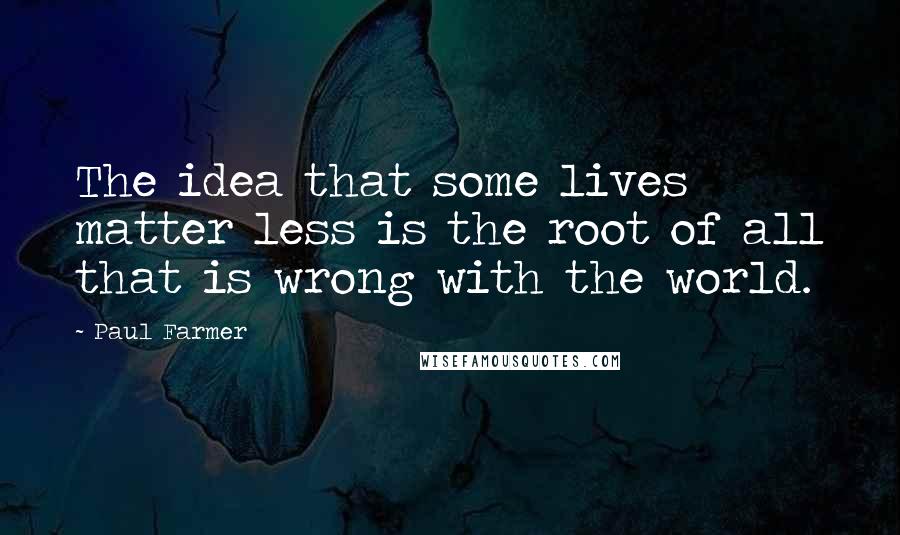 Paul Farmer Quotes: The idea that some lives matter less is the root of all that is wrong with the world.