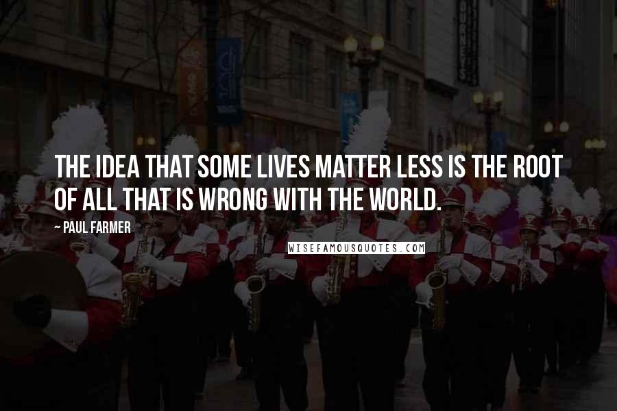 Paul Farmer Quotes: The idea that some lives matter less is the root of all that is wrong with the world.