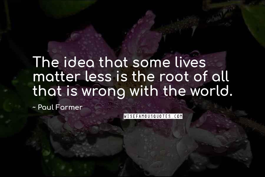 Paul Farmer Quotes: The idea that some lives matter less is the root of all that is wrong with the world.