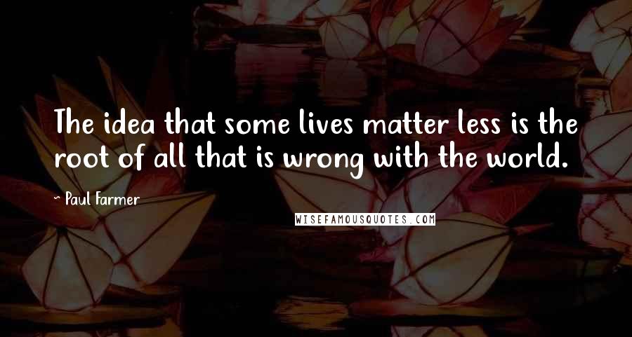 Paul Farmer Quotes: The idea that some lives matter less is the root of all that is wrong with the world.