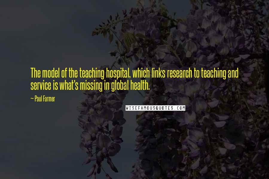 Paul Farmer Quotes: The model of the teaching hospital, which links research to teaching and service is what's missing in global health.