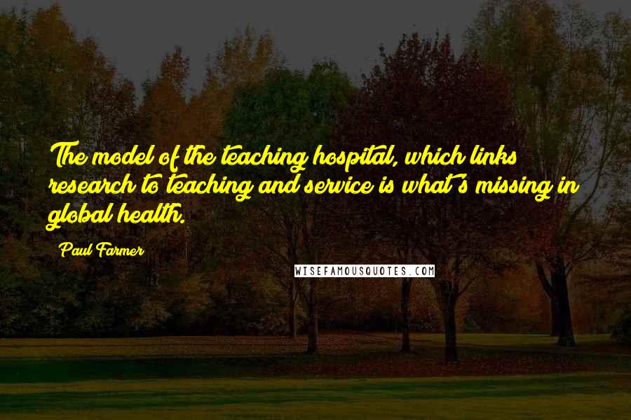 Paul Farmer Quotes: The model of the teaching hospital, which links research to teaching and service is what's missing in global health.