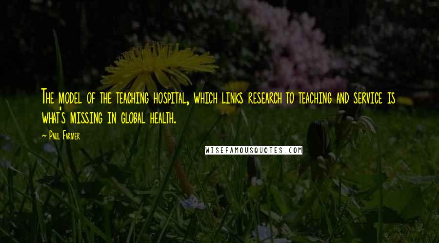 Paul Farmer Quotes: The model of the teaching hospital, which links research to teaching and service is what's missing in global health.