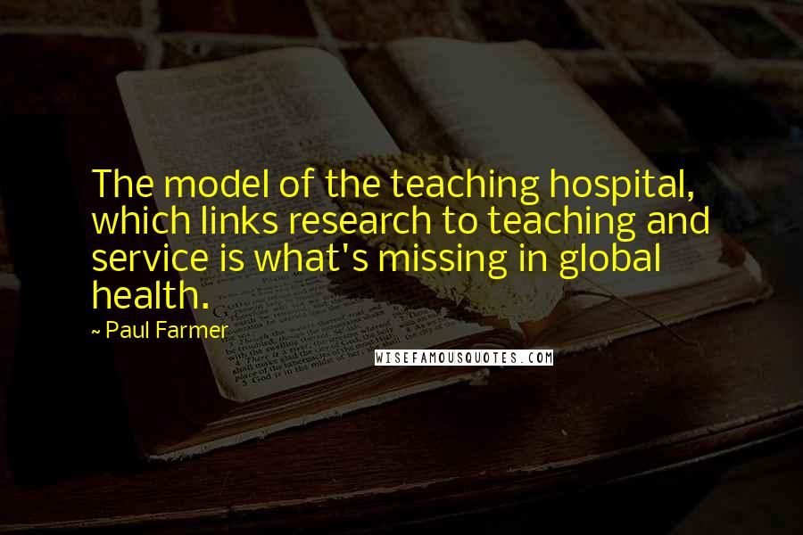 Paul Farmer Quotes: The model of the teaching hospital, which links research to teaching and service is what's missing in global health.