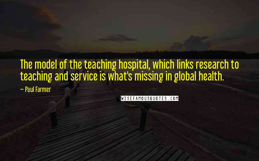 Paul Farmer Quotes: The model of the teaching hospital, which links research to teaching and service is what's missing in global health.