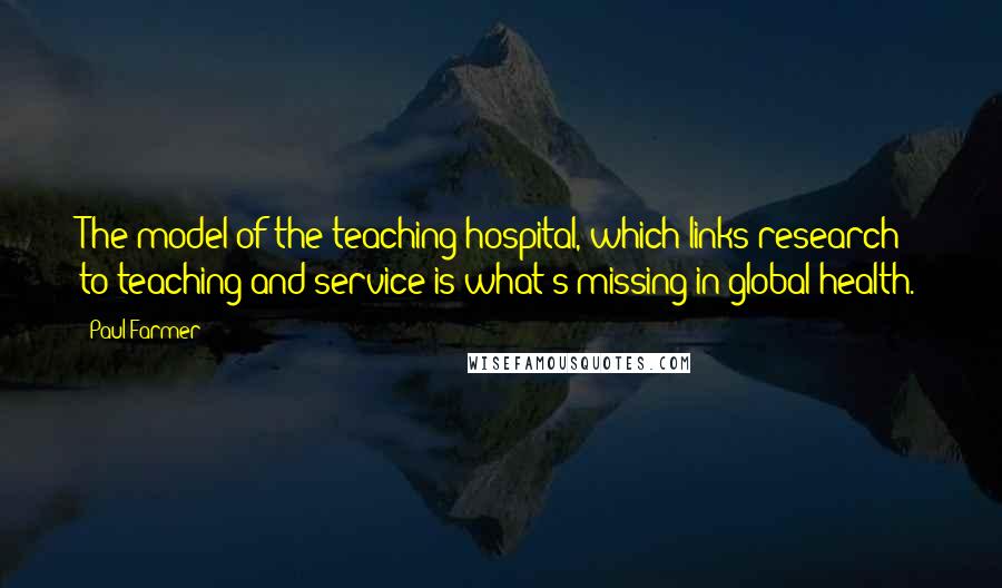 Paul Farmer Quotes: The model of the teaching hospital, which links research to teaching and service is what's missing in global health.