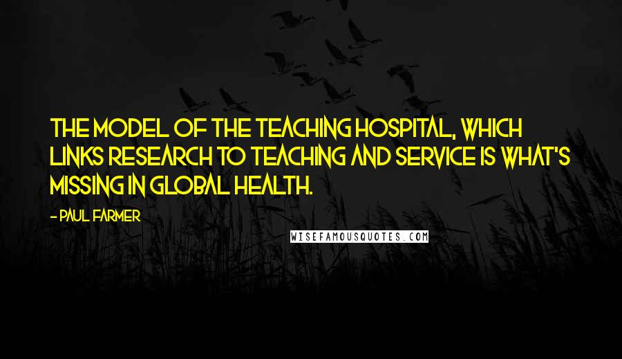 Paul Farmer Quotes: The model of the teaching hospital, which links research to teaching and service is what's missing in global health.