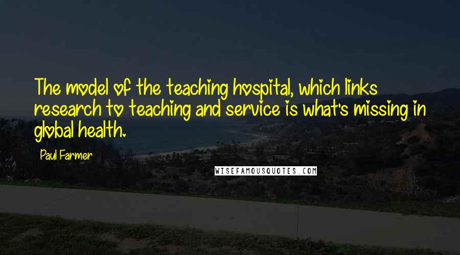 Paul Farmer Quotes: The model of the teaching hospital, which links research to teaching and service is what's missing in global health.