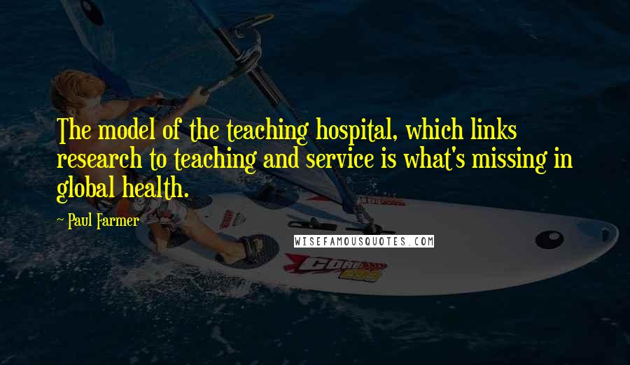 Paul Farmer Quotes: The model of the teaching hospital, which links research to teaching and service is what's missing in global health.