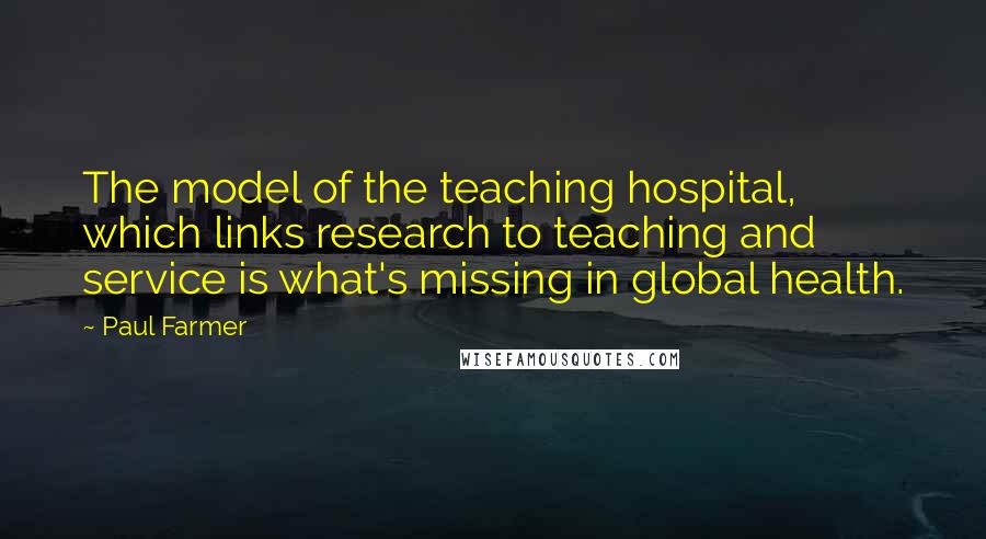 Paul Farmer Quotes: The model of the teaching hospital, which links research to teaching and service is what's missing in global health.