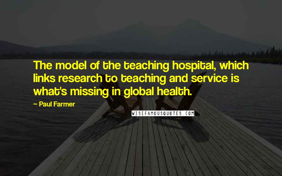 Paul Farmer Quotes: The model of the teaching hospital, which links research to teaching and service is what's missing in global health.