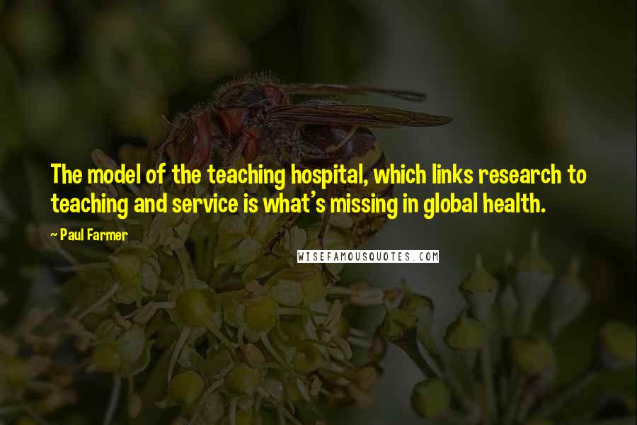 Paul Farmer Quotes: The model of the teaching hospital, which links research to teaching and service is what's missing in global health.