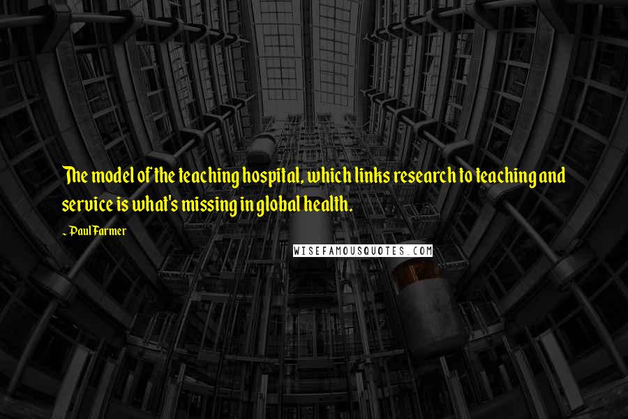 Paul Farmer Quotes: The model of the teaching hospital, which links research to teaching and service is what's missing in global health.