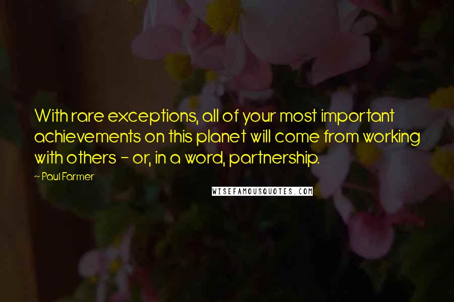 Paul Farmer Quotes: With rare exceptions, all of your most important achievements on this planet will come from working with others - or, in a word, partnership.