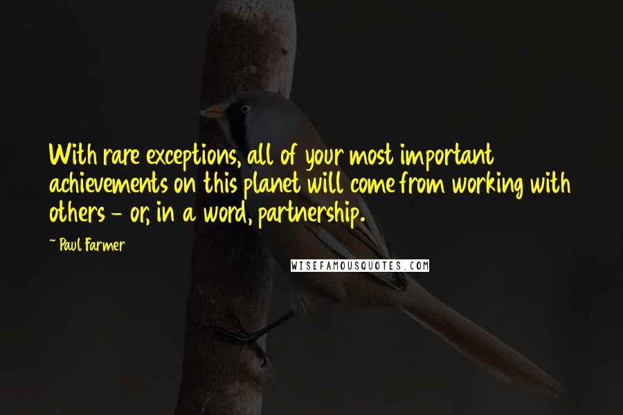 Paul Farmer Quotes: With rare exceptions, all of your most important achievements on this planet will come from working with others - or, in a word, partnership.